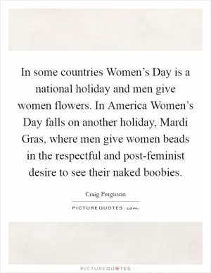 In some countries Women’s Day is a national holiday and men give women flowers. In America Women’s Day falls on another holiday, Mardi Gras, where men give women beads in the respectful and post-feminist desire to see their naked boobies Picture Quote #1