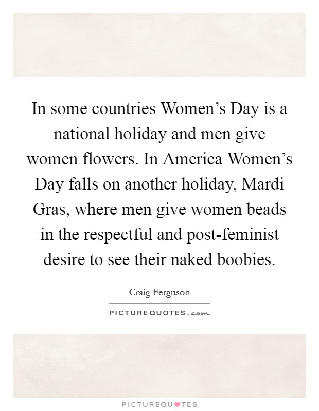 In some countries Women's Day is a national holiday and men give women flowers. In America Women's Day falls on another holiday, Mardi Gras, where men give women beads in the respectful and post-feminist desire to see their naked boobies Picture Quote #1