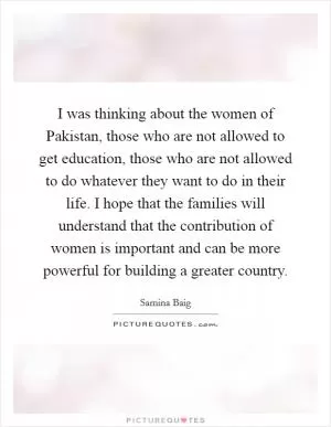 I was thinking about the women of Pakistan, those who are not allowed to get education, those who are not allowed to do whatever they want to do in their life. I hope that the families will understand that the contribution of women is important and can be more powerful for building a greater country Picture Quote #1