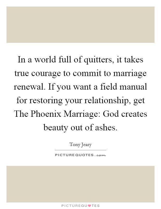 In a world full of quitters, it takes true courage to commit to marriage renewal. If you want a field manual for restoring your relationship, get The Phoenix Marriage: God creates beauty out of ashes Picture Quote #1