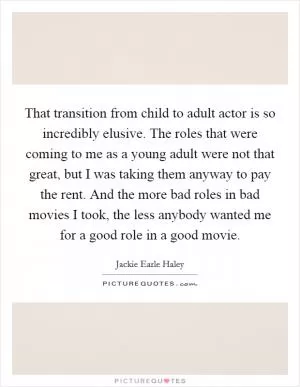 That transition from child to adult actor is so incredibly elusive. The roles that were coming to me as a young adult were not that great, but I was taking them anyway to pay the rent. And the more bad roles in bad movies I took, the less anybody wanted me for a good role in a good movie Picture Quote #1