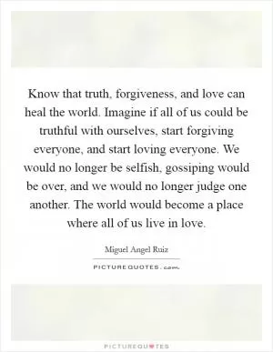 Know that truth, forgiveness, and love can heal the world. Imagine if all of us could be truthful with ourselves, start forgiving everyone, and start loving everyone. We would no longer be selfish, gossiping would be over, and we would no longer judge one another. The world would become a place where all of us live in love Picture Quote #1
