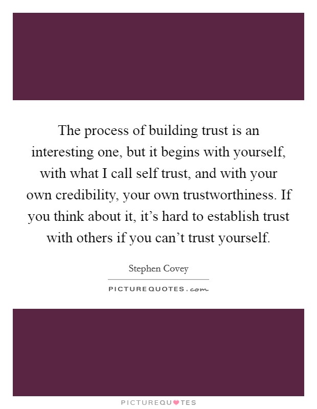 The process of building trust is an interesting one, but it begins with yourself, with what I call self trust, and with your own credibility, your own trustworthiness. If you think about it, it's hard to establish trust with others if you can't trust yourself Picture Quote #1
