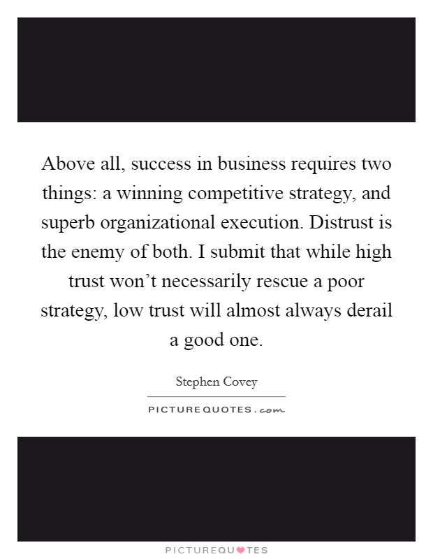 Above all, success in business requires two things: a winning competitive strategy, and superb organizational execution. Distrust is the enemy of both. I submit that while high trust won't necessarily rescue a poor strategy, low trust will almost always derail a good one Picture Quote #1