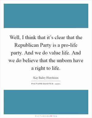 Well, I think that it’s clear that the Republican Party is a pro-life party. And we do value life. And we do believe that the unborn have a right to life Picture Quote #1