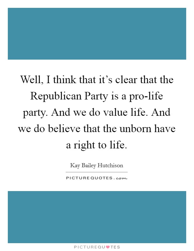 Well, I think that it's clear that the Republican Party is a pro-life party. And we do value life. And we do believe that the unborn have a right to life Picture Quote #1