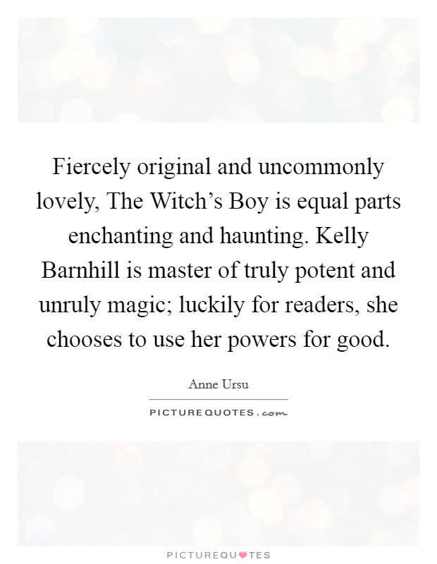 Fiercely original and uncommonly lovely, The Witch's Boy is equal parts enchanting and haunting. Kelly Barnhill is master of truly potent and unruly magic; luckily for readers, she chooses to use her powers for good Picture Quote #1