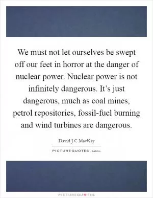 We must not let ourselves be swept off our feet in horror at the danger of nuclear power. Nuclear power is not infinitely dangerous. It’s just dangerous, much as coal mines, petrol repositories, fossil-fuel burning and wind turbines are dangerous Picture Quote #1