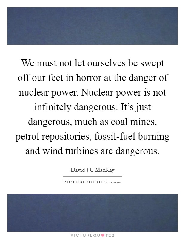 We must not let ourselves be swept off our feet in horror at the danger of nuclear power. Nuclear power is not infinitely dangerous. It's just dangerous, much as coal mines, petrol repositories, fossil-fuel burning and wind turbines are dangerous Picture Quote #1