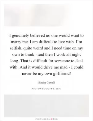I genuinely believed no one would want to marry me. I am difficult to live with. I’m selfish, quite weird and I need time on my own to think - and then I work all night long. That is difficult for someone to deal with. And it would drive me mad - I could never be my own girlfriend! Picture Quote #1