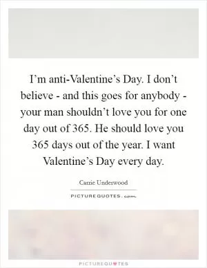 I’m anti-Valentine’s Day. I don’t believe - and this goes for anybody - your man shouldn’t love you for one day out of 365. He should love you 365 days out of the year. I want Valentine’s Day every day Picture Quote #1