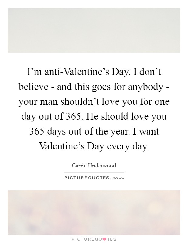 I'm anti-Valentine's Day. I don't believe - and this goes for anybody - your man shouldn't love you for one day out of 365. He should love you 365 days out of the year. I want Valentine's Day every day Picture Quote #1