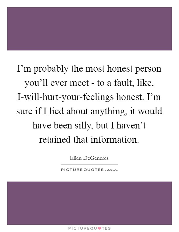 I'm probably the most honest person you'll ever meet - to a fault, like, I-will-hurt-your-feelings honest. I'm sure if I lied about anything, it would have been silly, but I haven't retained that information Picture Quote #1