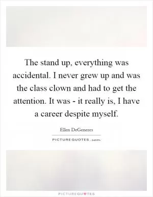 The stand up, everything was accidental. I never grew up and was the class clown and had to get the attention. It was - it really is, I have a career despite myself Picture Quote #1