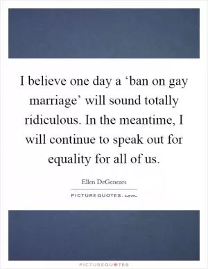 I believe one day a ‘ban on gay marriage’ will sound totally ridiculous. In the meantime, I will continue to speak out for equality for all of us Picture Quote #1