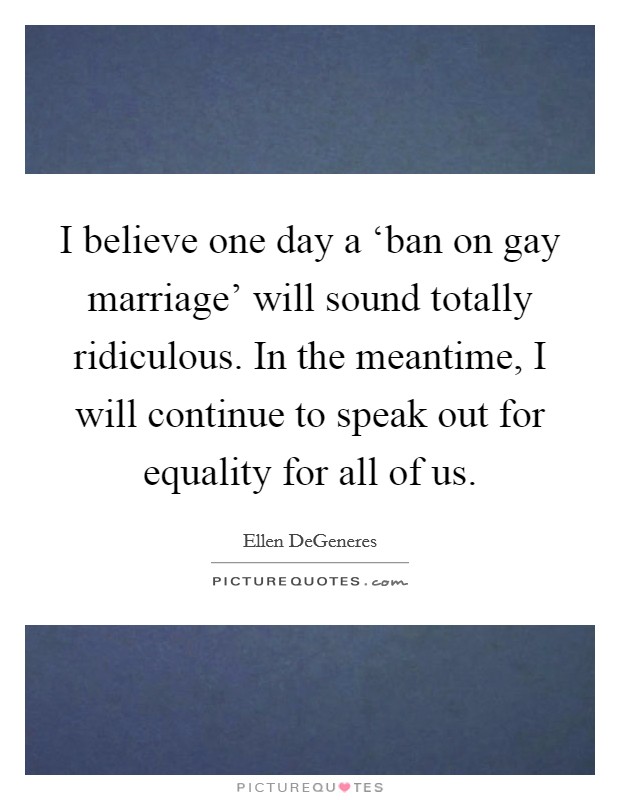 I believe one day a ‘ban on gay marriage' will sound totally ridiculous. In the meantime, I will continue to speak out for equality for all of us Picture Quote #1