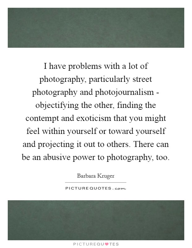I have problems with a lot of photography, particularly street photography and photojournalism - objectifying the other, finding the contempt and exoticism that you might feel within yourself or toward yourself and projecting it out to others. There can be an abusive power to photography, too Picture Quote #1