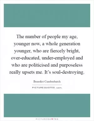 The number of people my age, younger now, a whole generation younger, who are fiercely bright, over-educated, under-employed and who are politicised and purposeless really upsets me. It’s soul-destroying Picture Quote #1