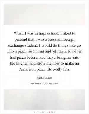 When I was in high school, I liked to pretend that I was a Russian foreign exchange student. I would do things like go into a pizza restaurant and tell them Id never had pizza before, and theyd bring me into the kitchen and show me how to make an American pizza. Its really fun Picture Quote #1
