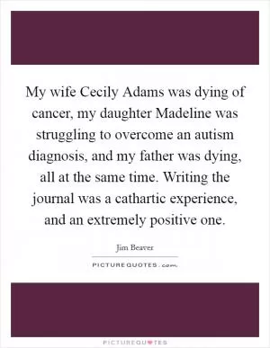 My wife Cecily Adams was dying of cancer, my daughter Madeline was struggling to overcome an autism diagnosis, and my father was dying, all at the same time. Writing the journal was a cathartic experience, and an extremely positive one Picture Quote #1