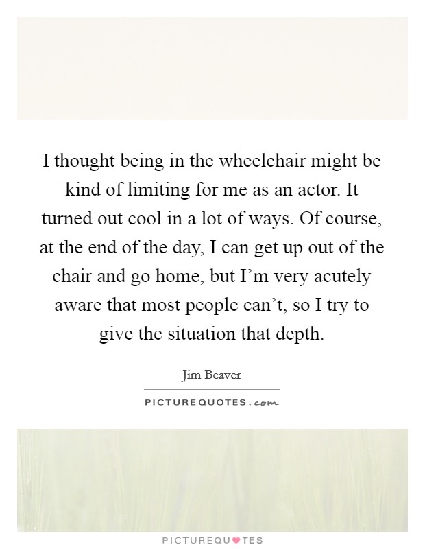 I thought being in the wheelchair might be kind of limiting for me as an actor. It turned out cool in a lot of ways. Of course, at the end of the day, I can get up out of the chair and go home, but I'm very acutely aware that most people can't, so I try to give the situation that depth Picture Quote #1