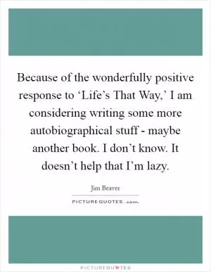 Because of the wonderfully positive response to ‘Life’s That Way,’ I am considering writing some more autobiographical stuff - maybe another book. I don’t know. It doesn’t help that I’m lazy Picture Quote #1