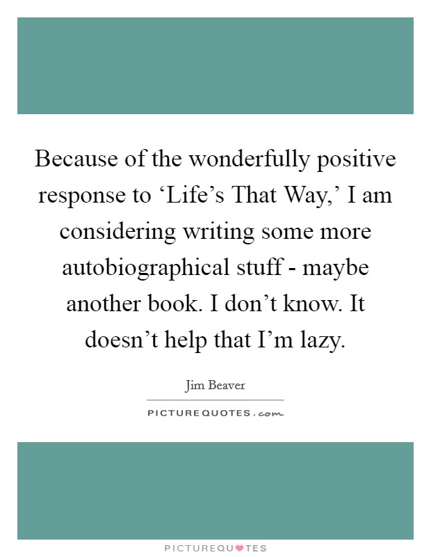 Because of the wonderfully positive response to ‘Life's That Way,' I am considering writing some more autobiographical stuff - maybe another book. I don't know. It doesn't help that I'm lazy Picture Quote #1