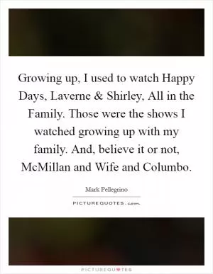 Growing up, I used to watch Happy Days, Laverne and Shirley, All in the Family. Those were the shows I watched growing up with my family. And, believe it or not, McMillan and Wife and Columbo Picture Quote #1