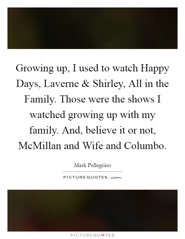 Growing up, I used to watch Happy Days, Laverne and Shirley, All in the Family. Those were the shows I watched growing up with my family. And, believe it or not, McMillan and Wife and Columbo Picture Quote #1