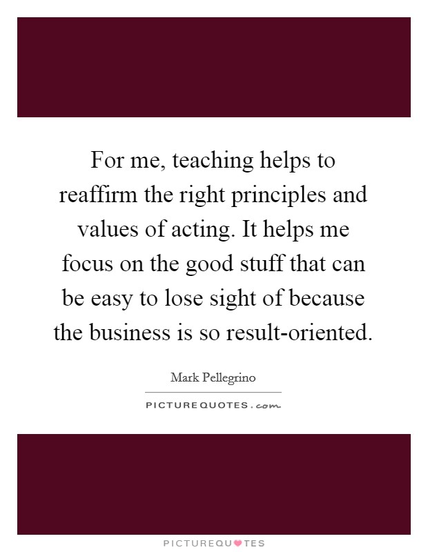For me, teaching helps to reaffirm the right principles and values of acting. It helps me focus on the good stuff that can be easy to lose sight of because the business is so result-oriented Picture Quote #1