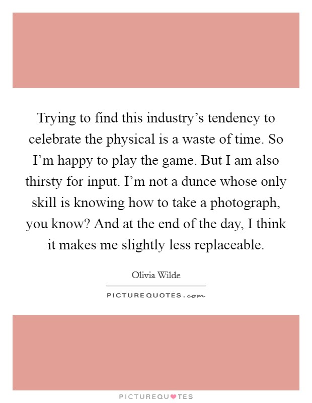 Trying to find this industry's tendency to celebrate the physical is a waste of time. So I'm happy to play the game. But I am also thirsty for input. I'm not a dunce whose only skill is knowing how to take a photograph, you know? And at the end of the day, I think it makes me slightly less replaceable Picture Quote #1