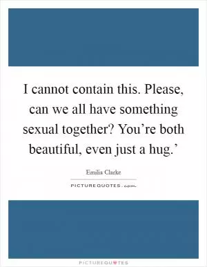I cannot contain this. Please, can we all have something sexual together? You’re both beautiful, even just a hug.’ Picture Quote #1