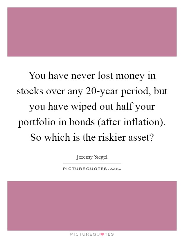 You have never lost money in stocks over any 20-year period, but you have wiped out half your portfolio in bonds (after inflation). So which is the riskier asset? Picture Quote #1