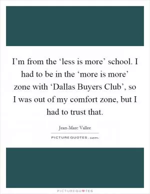 I’m from the ‘less is more’ school. I had to be in the ‘more is more’ zone with ‘Dallas Buyers Club’, so I was out of my comfort zone, but I had to trust that Picture Quote #1