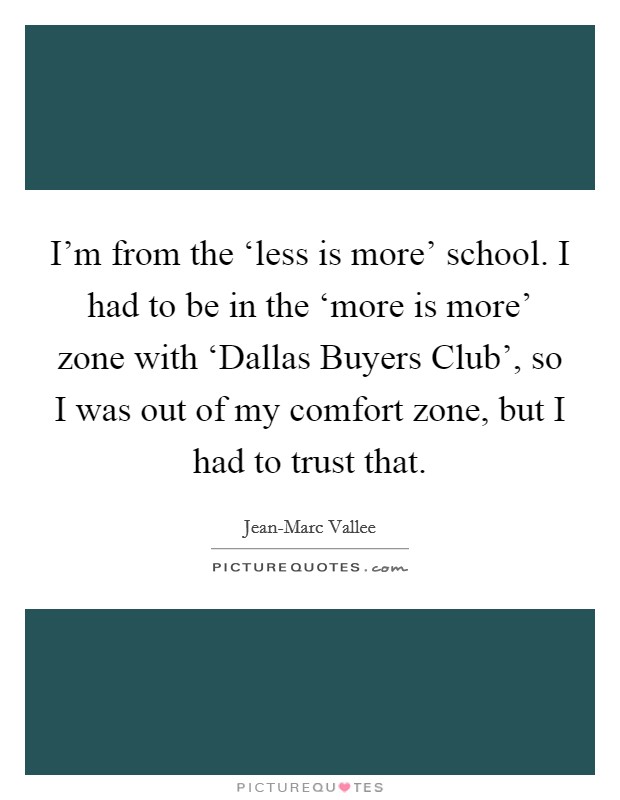 I'm from the ‘less is more' school. I had to be in the ‘more is more' zone with ‘Dallas Buyers Club', so I was out of my comfort zone, but I had to trust that Picture Quote #1