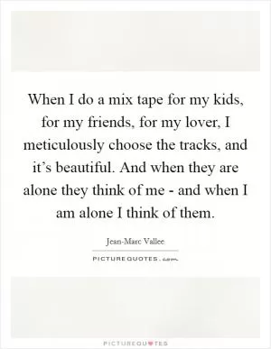 When I do a mix tape for my kids, for my friends, for my lover, I meticulously choose the tracks, and it’s beautiful. And when they are alone they think of me - and when I am alone I think of them Picture Quote #1