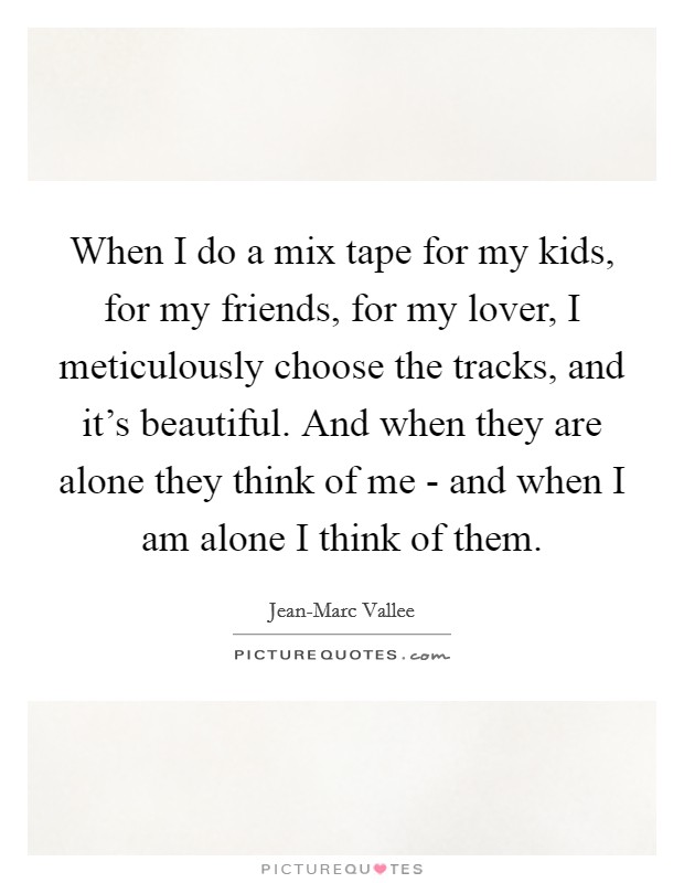 When I do a mix tape for my kids, for my friends, for my lover, I meticulously choose the tracks, and it's beautiful. And when they are alone they think of me - and when I am alone I think of them Picture Quote #1