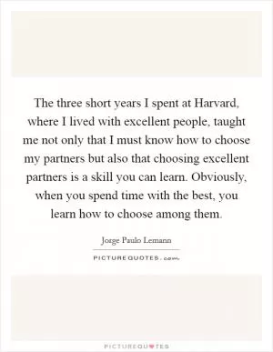 The three short years I spent at Harvard, where I lived with excellent people, taught me not only that I must know how to choose my partners but also that choosing excellent partners is a skill you can learn. Obviously, when you spend time with the best, you learn how to choose among them Picture Quote #1
