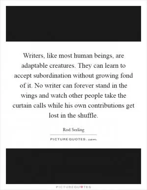 Writers, like most human beings, are adaptable creatures. They can learn to accept subordination without growing fond of it. No writer can forever stand in the wings and watch other people take the curtain calls while his own contributions get lost in the shuffle Picture Quote #1