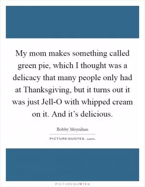 My mom makes something called green pie, which I thought was a delicacy that many people only had at Thanksgiving, but it turns out it was just Jell-O with whipped cream on it. And it’s delicious Picture Quote #1