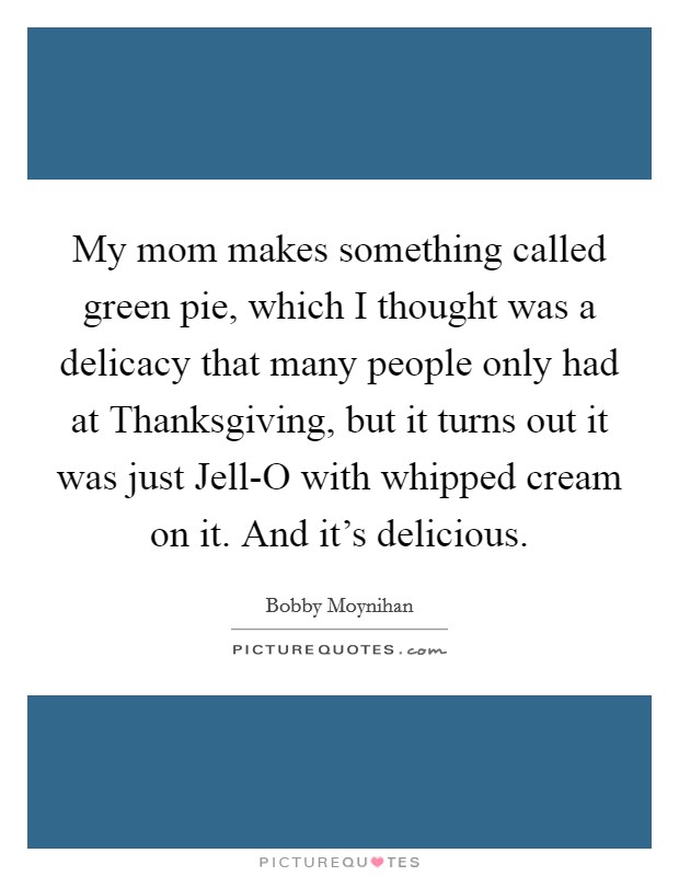 My mom makes something called green pie, which I thought was a delicacy that many people only had at Thanksgiving, but it turns out it was just Jell-O with whipped cream on it. And it's delicious Picture Quote #1