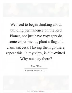 We need to begin thinking about building permanence on the Red Planet, not just have voyagers do some experiments, plant a flag and claim success. Having them go there, repeat this, in my view, is dim-witted. Why not stay there? Picture Quote #1