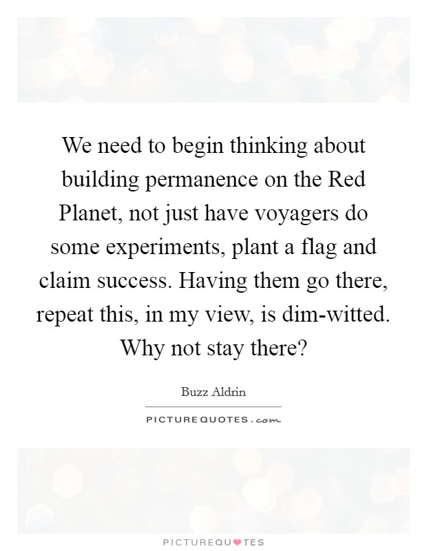 We need to begin thinking about building permanence on the Red Planet, not just have voyagers do some experiments, plant a flag and claim success. Having them go there, repeat this, in my view, is dim-witted. Why not stay there? Picture Quote #1