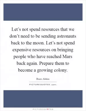 Let’s not spend resources that we don’t need to be sending astronauts back to the moon. Let’s not spend expensive resources on bringing people who have reached Mars back again. Prepare them to become a growing colony Picture Quote #1