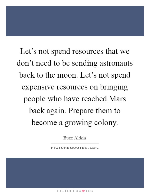 Let's not spend resources that we don't need to be sending astronauts back to the moon. Let's not spend expensive resources on bringing people who have reached Mars back again. Prepare them to become a growing colony Picture Quote #1