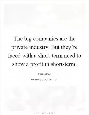 The big companies are the private industry. But they’re faced with a short-term need to show a profit in short-term Picture Quote #1