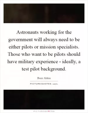 Astronauts working for the government will always need to be either pilots or mission specialists. Those who want to be pilots should have military experience - ideally, a test pilot background Picture Quote #1