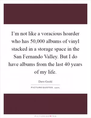 I’m not like a voracious hoarder who has 50,000 albums of vinyl stacked in a storage space in the San Fernando Valley. But I do have albums from the last 40 years of my life Picture Quote #1