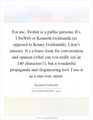 For me, Twitter is a public persona. It’s UbuWeb or Kenneth Goldsmith (as opposed to Kenny Goldsmith). I don’t interact. It’s a lousy form for conversation and opinion (what can you really say in 140 characters?), but a wonderful propaganda and sloganeering tool. I use it as a one-way street Picture Quote #1
