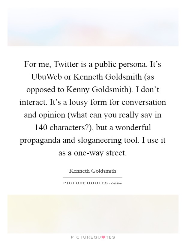 For me, Twitter is a public persona. It's UbuWeb or Kenneth Goldsmith (as opposed to Kenny Goldsmith). I don't interact. It's a lousy form for conversation and opinion (what can you really say in 140 characters?), but a wonderful propaganda and sloganeering tool. I use it as a one-way street Picture Quote #1
